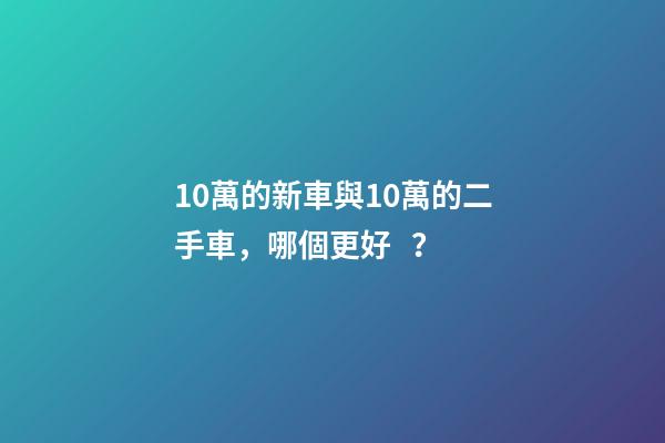 10萬的新車與10萬的二手車，哪個更好？